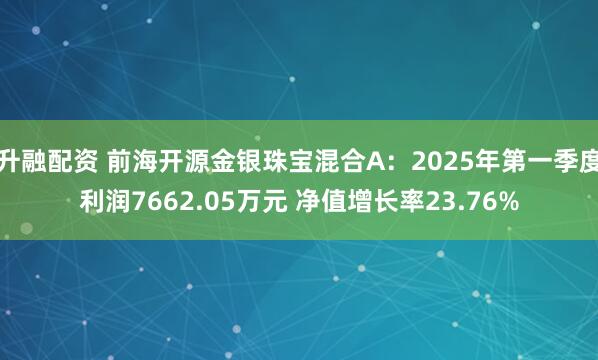 升融配资 前海开源金银珠宝混合A：2025年第一季度利润7662.05万元 净值增长率23.76%