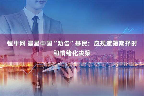 恒牛网 晨星中国“劝告”基民：应规避短期择时和情绪化决策
