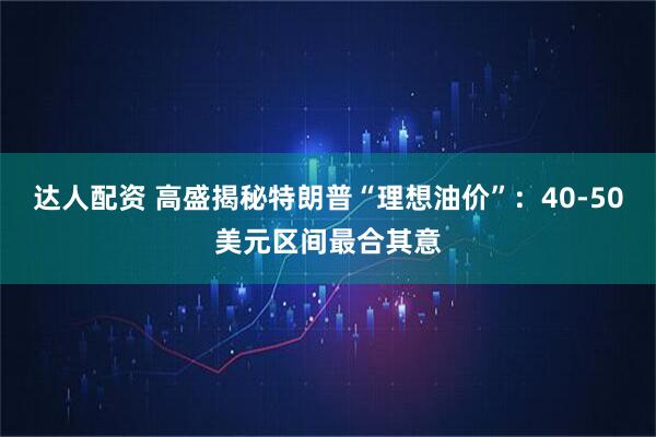 达人配资 高盛揭秘特朗普“理想油价”：40-50美元区间最合其意