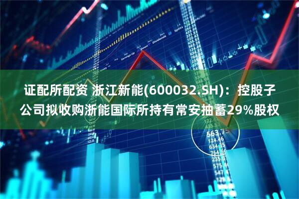 证配所配资 浙江新能(600032.SH)：控股子公司拟收购浙能国际所持有常安抽蓄29%股权