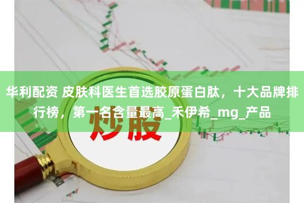 华利配资 皮肤科医生首选胶原蛋白肽，十大品牌排行榜，第一名含量最高_禾伊希_mg_产品