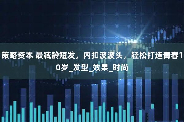 策略资本 最减龄短发，内扣波波头，轻松打造青春10岁_发型_效果_时尚
