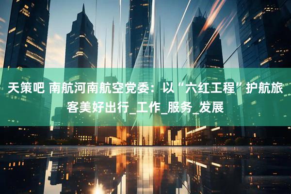天策吧 南航河南航空党委：以“六红工程”护航旅客美好出行_工作_服务_发展