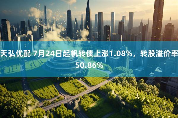 天弘优配 7月24日起帆转债上涨1.08%，转股溢价率50.86%