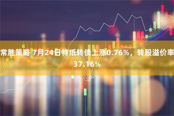 常胜策略 7月24日特纸转债上涨0.76%，转股溢价率37.16%