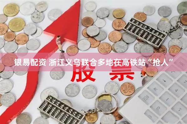 银易配资 浙江义乌联合多地在高铁站“抢人”