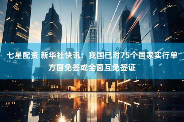 七星配资 新华社快讯：我国已对75个国家实行单方面免签或全面互免签证