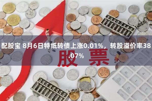 配股宝 8月6日特纸转债上涨0.01%，转股溢价率38.07%