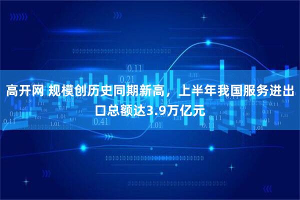 高开网 规模创历史同期新高，上半年我国服务进出口总额达3.9万亿元