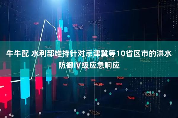 牛牛配 水利部维持针对京津冀等10省区市的洪水防御Ⅳ级应急响应