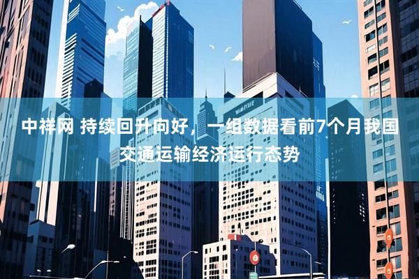 中祥网 持续回升向好，一组数据看前7个月我国交通运输经济运行态势