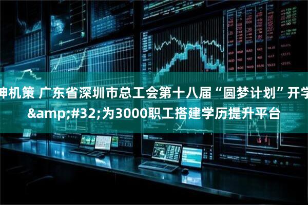 神机策 广东省深圳市总工会第十八届“圆梦计划”开学&#32;为3000职工搭建学历提升平台
