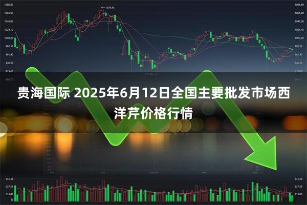 贵海国际 2025年6月12日全国主要批发市场西洋芹价格行情