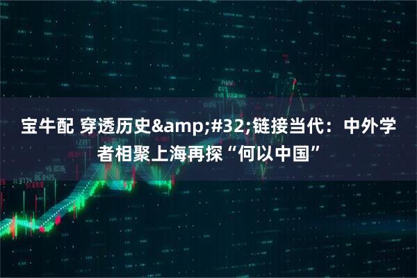 宝牛配 穿透历史 链接当代:中外学者相聚上海再探“何以中国”