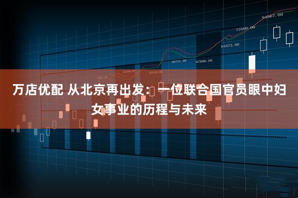 万店优配 从北京再出发:一位联合国官员眼中妇女事业的历程与未来