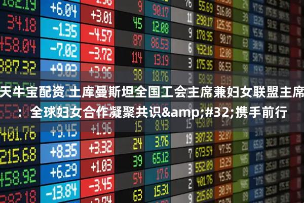 天牛宝配资 土库曼斯坦全国工会主席兼妇女联盟主席:全球妇女合作凝聚共识 携手前行