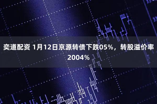 奕道配资 1月12日京源转债下跌05%，转股溢价率2004%